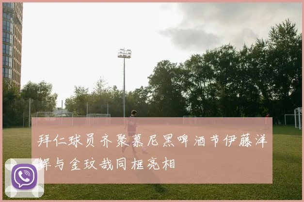 拜仁球员齐聚慕尼黑啤酒节伊藤洋辉与金玟哉同框亮相