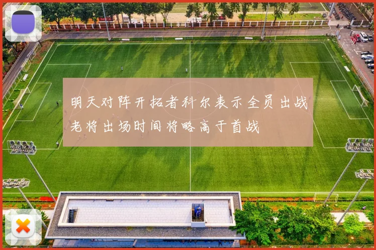 明天对阵开拓者科尔表示全员出战老将出场时间将略高于首战