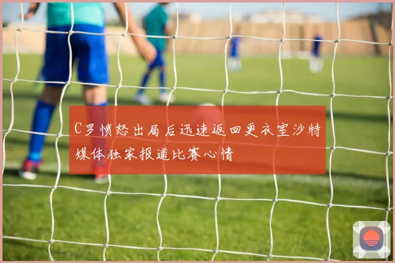 C罗愤怒出局后迅速返回更衣室沙特媒体独家报道比赛心情