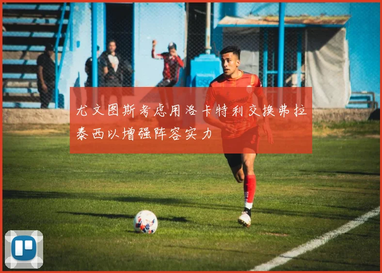 尤文图斯考虑用洛卡特利交换弗拉泰西以增强阵容实力