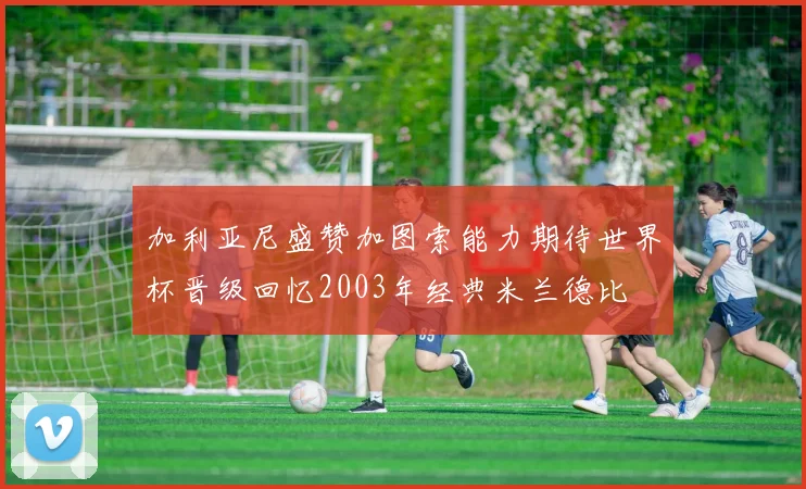 加利亚尼盛赞加图索能力期待世界杯晋级回忆2003年经典米兰德比