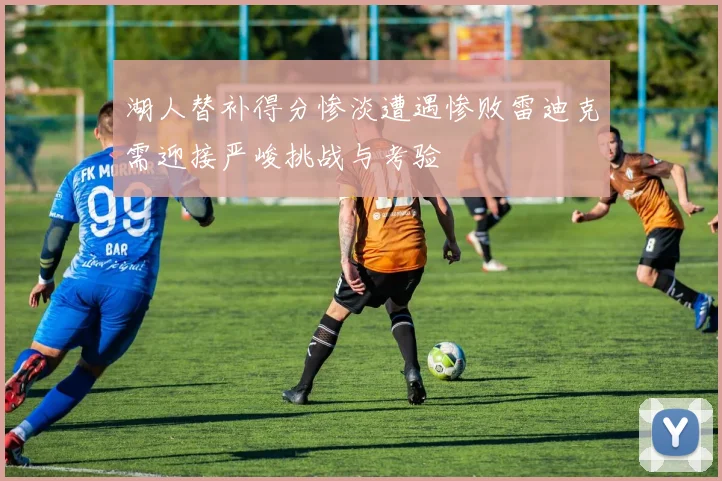 湖人替补得分惨淡遭遇惨败雷迪克需迎接严峻挑战与考验