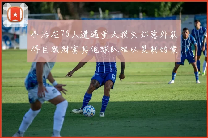 乔治在76人遭遇重大损失却意外获得巨额财富其他球队难以复制的案例