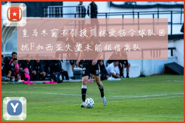皇马冬窗不引援贝林受伤令球队困扰F加西亚失望未能租借离队