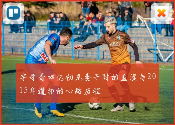 字母哥回忆初见妻子时的羞涩与2015年遭拒的心路历程