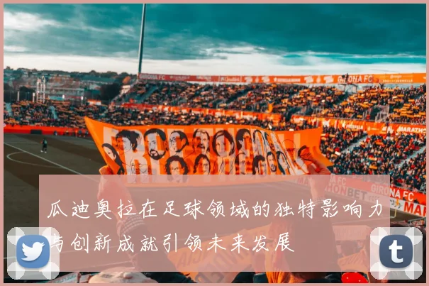 瓜迪奥拉在足球领域的独特影响力与创新成就引领未来发展