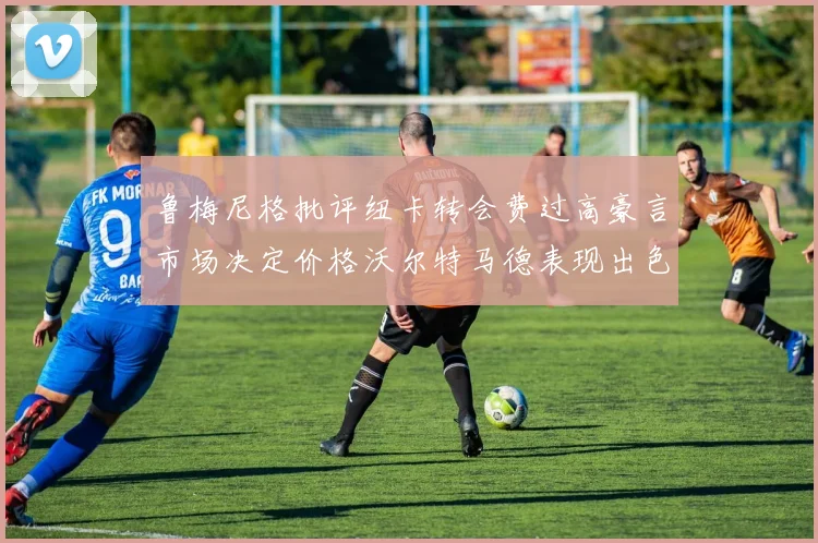 鲁梅尼格批评纽卡转会费过高豪言市场决定价格沃尔特马德表现出色