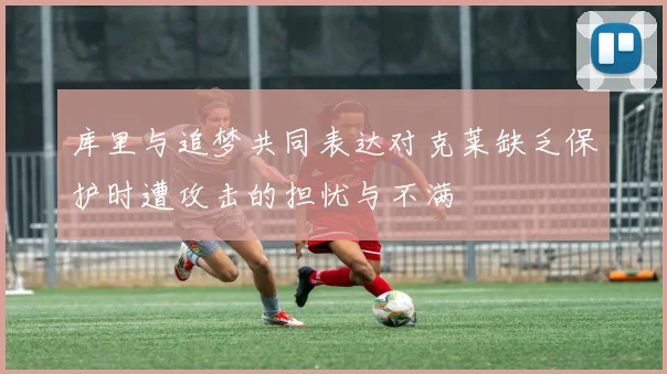库里与追梦共同表达对克莱缺乏保护时遭攻击的担忧与不满
