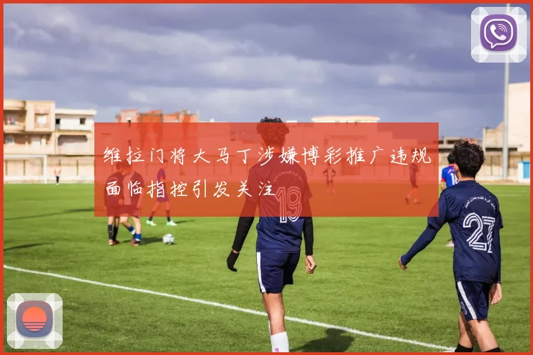 维拉门将大马丁涉嫌博彩推广违规面临指控引发关注