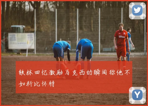 铁林回忆激励马克西的瞬间称他不如科比怀特