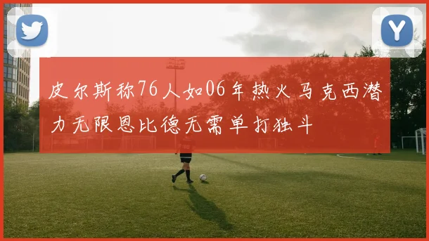 皮尔斯称76人如06年热火马克西潜力无限恩比德无需单打独斗