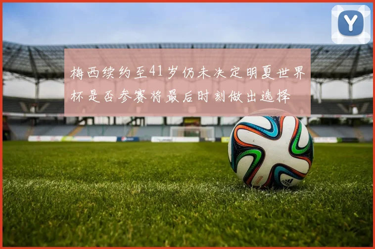 梅西续约至41岁仍未决定明夏世界杯是否参赛将最后时刻做出选择