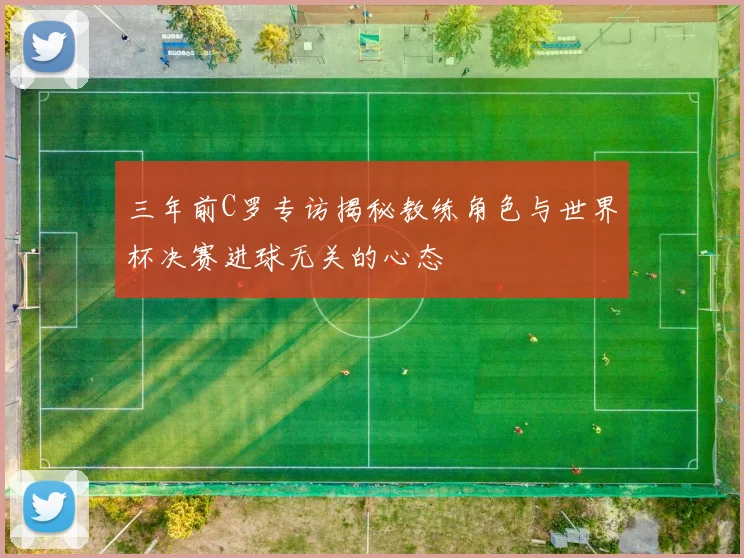 三年前C罗专访揭秘教练角色与世界杯决赛进球无关的心态