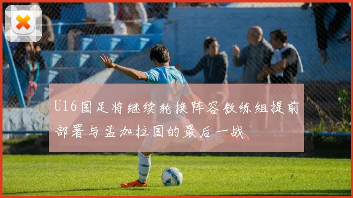 U16国足将继续轮换阵容教练组提前部署与孟加拉国的最后一战