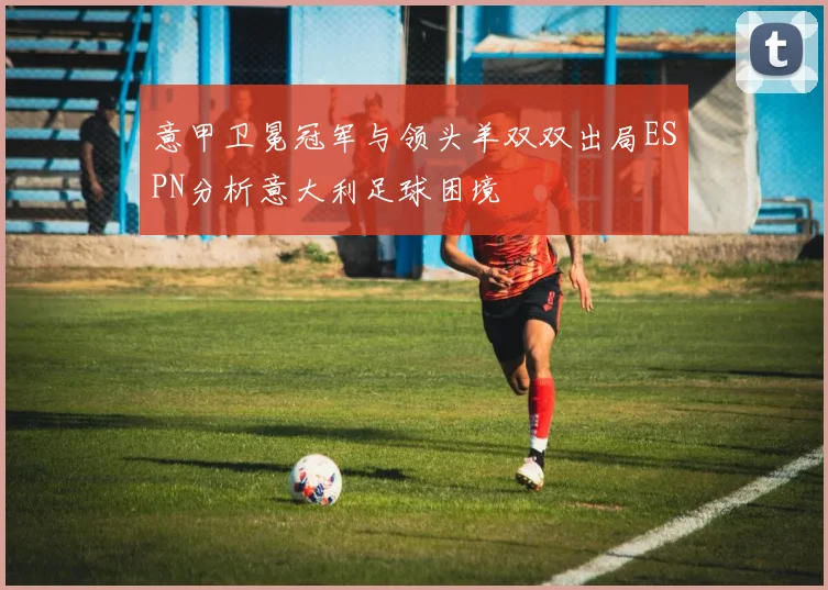 意甲卫冕冠军与领头羊双双出局ESPN分析意大利足球困境