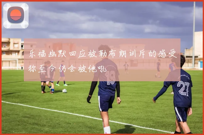 乐福幽默回应被勒布朗训斥的感受称至今仍会被他吼
