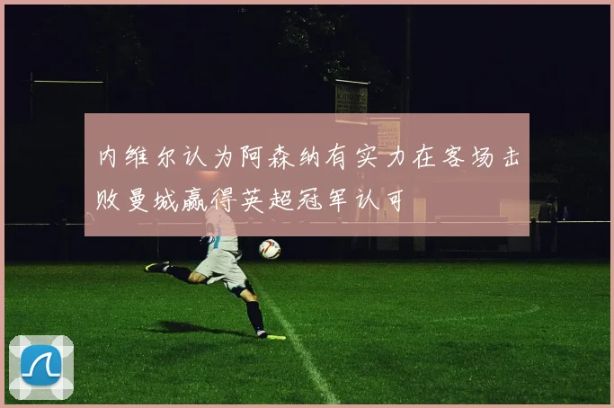 内维尔认为阿森纳有实力在客场击败曼城赢得英超冠军认可