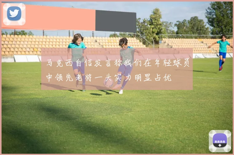 马克西自信发言称我们在年轻球员中领先老将一头实力明显占优