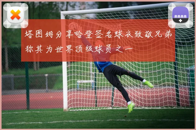 塔图姆分享哈登签名球衣致敬兄弟称其为世界顶级球员之一