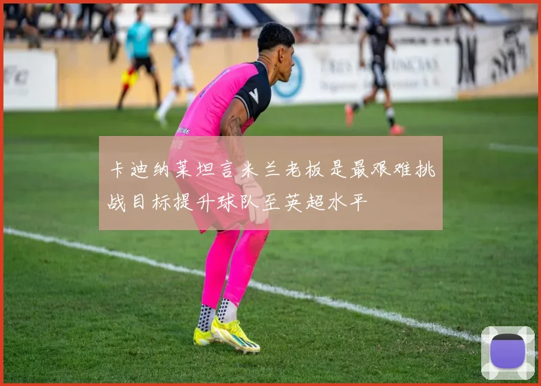卡迪纳莱坦言米兰老板是最艰难挑战目标提升球队至英超水平