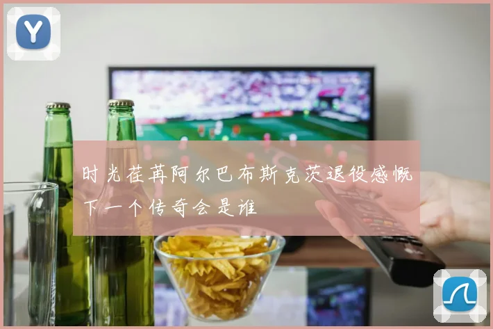 时光荏苒阿尔巴布斯克茨退役感慨下一个传奇会是谁