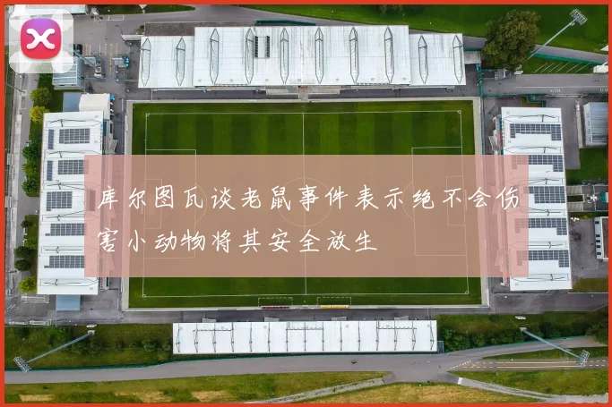 库尔图瓦谈老鼠事件表示绝不会伤害小动物将其安全放生