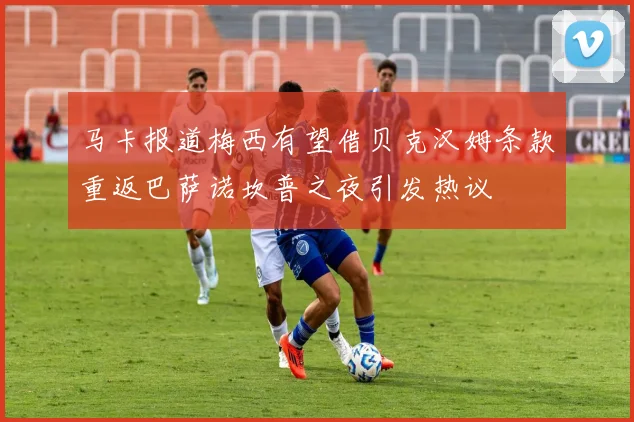 马卡报道梅西有望借贝克汉姆条款重返巴萨诺坎普之夜引发热议