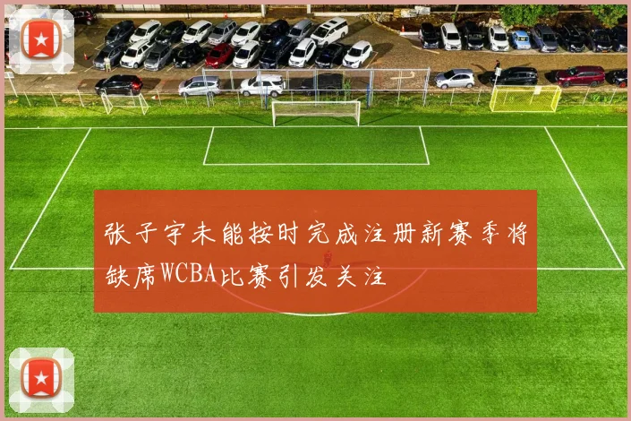 张子宇未能按时完成注册新赛季将缺席WCBA比赛引发关注