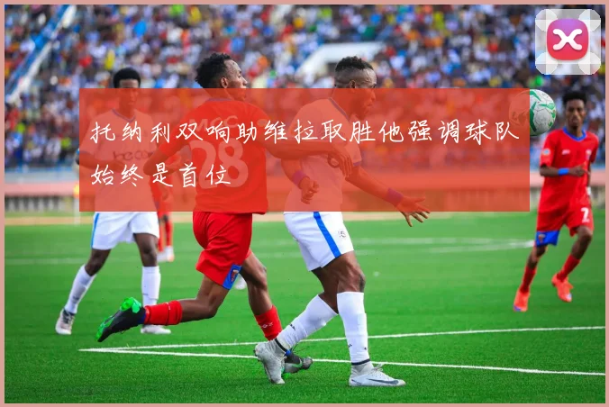 托纳利双响助维拉取胜他强调球队始终是首位