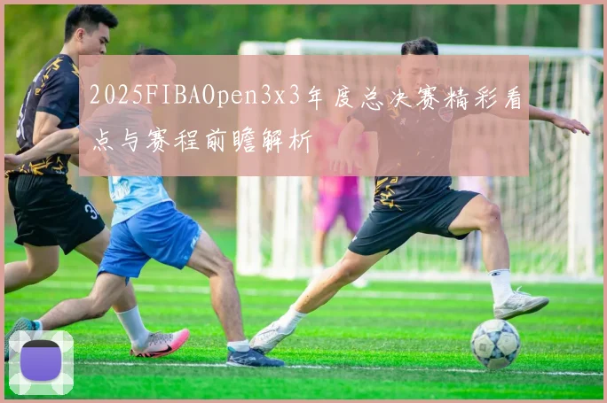 2025FIBAOpen3x3年度总决赛精彩看点与赛程前瞻解析