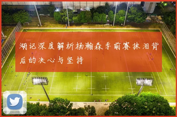 湖记深度解析杨瀚森季前赛抹泪背后的决心与坚持