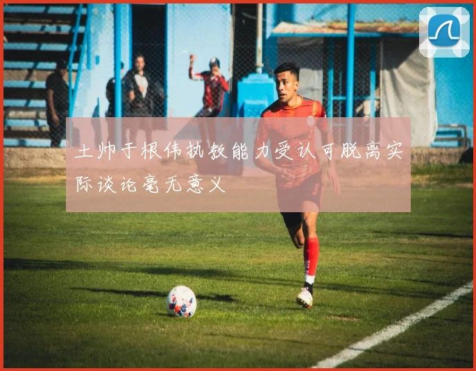 土帅于根伟执教能力受认可脱离实际谈论毫无意义