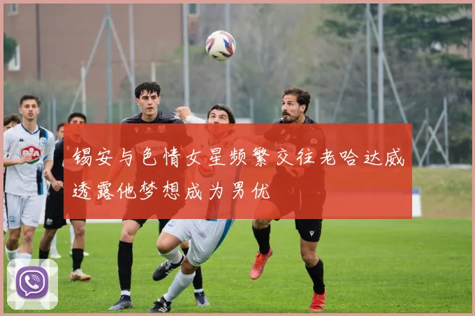 锡安与色情女星频繁交往老哈达威透露他梦想成为男优