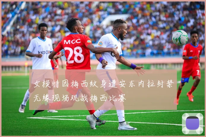 女模特因梅西纹身遭安东内拉封禁无缘现场观战梅西比赛