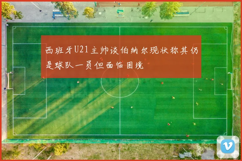 西班牙U21主帅谈伯纳尔现状称其仍是球队一员但面临困境