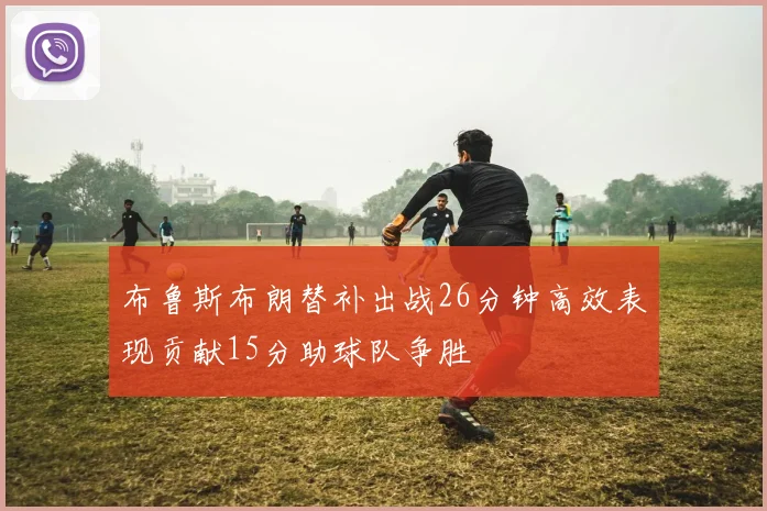 布鲁斯布朗替补出战26分钟高效表现贡献15分助球队争胜