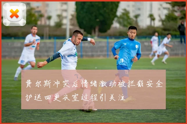 费尔斯冲突后情绪激动被拦截安全护送回更衣室过程引关注