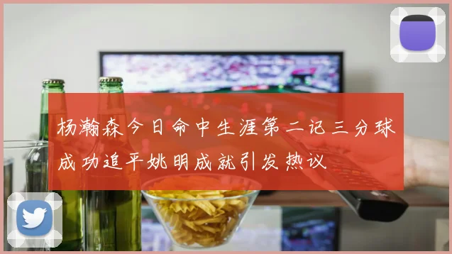 杨瀚森今日命中生涯第二记三分球成功追平姚明成就引发热议