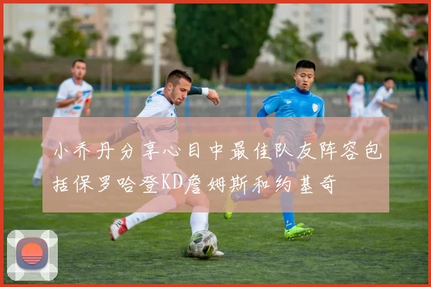 小乔丹分享心目中最佳队友阵容包括保罗哈登KD詹姆斯和约基奇