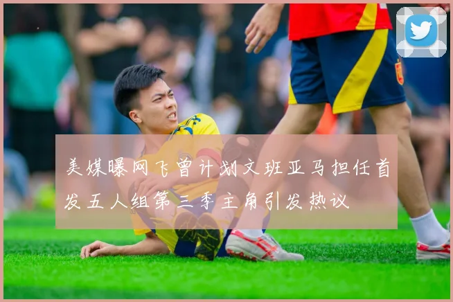 美媒曝网飞曾计划文班亚马担任首发五人组第三季主角引发热议
