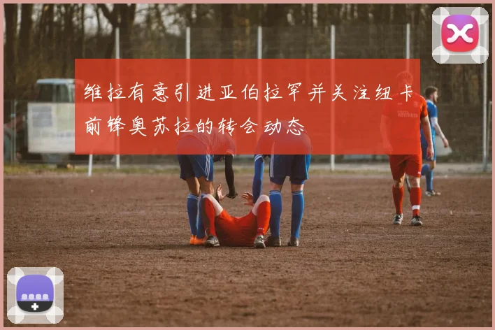 维拉有意引进亚伯拉罕并关注纽卡前锋奥苏拉的转会动态